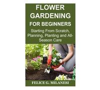 Flower Gardening For Beginners: Starting From Scratch, Planning, Planting And All-Season Care