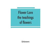 Flower Lore; The Teachings Of Flowers, Historical, Legendary, Poetical & Symbolical