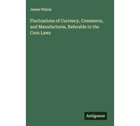Fluctuations of Currency, Commerce, and Manufactures, Referable to the Corn Laws