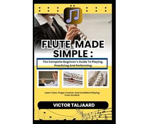 FLUTE MADE SIMPLE : The Complete Beginner’s Guide To Playing, Practicing And Performing: Learn Tone, Finger Control, And Confident Playing From Scratch