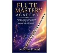 FLUTE MASTERY ACADEMY: A Complete Beginner’s Guide to Learning the Flute, Reading Music, Mastering Notes and Scales, Developing Technique, and Playing Songs with Confidence