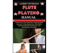Flute Playing Manual: Unlock Your Inner Musician, A Step-By-Step Journey To Developing Your Flute Skills, Embracing Musical Expression, And Flourishing As A Flutist