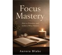 Focus Mastery: How to Prioritize and Achieve What Matters