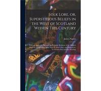 Folk Lore or Superstitious Beliefs in the West of Scotland Within This Century With an Appendix Shewing the Probable Relation of the Modern Festivals of C James 18101884 NapierJames 18101884 Napier (A