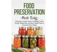 Food Preservation Made Easy: A Beginner-Friendly Guide to Canning, Freeze-Drying, Dehydrating, and More Simple Ways to Preserve Food at Home