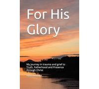 For His Glory: My journey in trauma and grief to Truth, Fatherhood and Presence through Christ