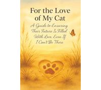 For the Love of My Cat:: A Guide to Ensuring Their Future Is Filled With Love, Even If I Can’t Be There