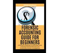 FORENSIC ACCOUNTING FOR BEGINNERS: A Definitive Roadmap to Detecting Fraud, Analyzing Financial Records, and Conducting Forensic Investigations