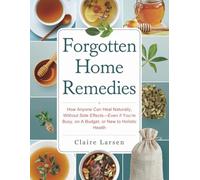 Forgotten Home Remedies: How Anyone Can Heal Naturally, Without Side Effects-Even if You’re Busy, on a Budget, or New to Holistic Health