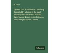 Foster's First Principles of Chemistry. Ilustrated by a Series of the Most Recently Discovered and Brilliant Experiments Known to the Sciences. Adapted Specially for Classes