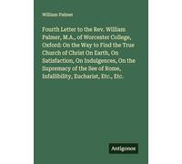 Fourth Letter to the Rev. William Palmer, M.A., of Worcester College, Oxford: On the Way to Find the True Church of Christ On Earth, On Satisfaction, ... of Rome, Infallibility, Eucharist, Etc., Etc.