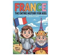 France: The Entire History for Kids: A Story of Heroes, Legends, Great Leaders, Brave Kings, and the Birth of a Nation