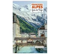 Franceses Alpes Guía de Viaje: Atracciones por Región, Aventuras Alpinas, Gastronomía y Excursiones de un Día con Itinerarios Prácticos