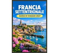 FRANCIA SETTENTRIONALE GUIDA DI VIAGGIO 2027: Esplora la Normandia, la Piccardia e la costa degli Hauts-de-France come un abitante del posto.