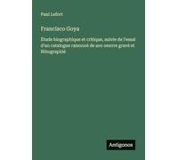 Francisco Goya: Étude biographique et critique, suivie de l'essai d'un catalogue raisonné de son oeuvre gravé et lithographié