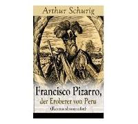 Francisco Pizarro, Der Eroberer Von Peru (Romanbiografie): Nach Den Alten Quellen Erzählt Von Arthur Schurig