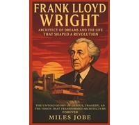 Frank Lloyd Wright: Architect of Dreams and the Life That Shaped a Revolution: The Untold Story of Genius, Tragedy, and the Vision That Transformed Architecture Forever