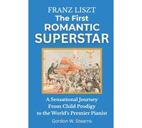 Franz Liszt The First Romantic Superstar: A Sensational Journey From Child Prodigy to the World’s Premier Pianist