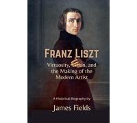 Franz Liszt: Virtuosity, Vision, and the Making of the Modern Artist