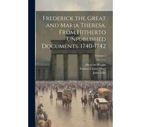 Frederick The Great And Maria Theresa. From Hitherto Unpublished Documents. 1740-1742; Volume 1