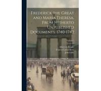 Frederick The Great And Maria Theresa. From Hitherto Unpublished Documents. 1740-1742; Volume 1