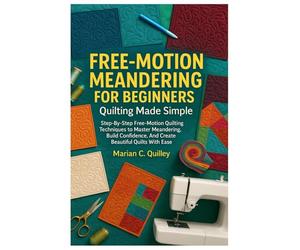 Free-Motion Meandering For Beginners: Quilting Made Simple: Step-By-Step Free-Motion Quilting Techniques To Master Meandering, Build Confidence, And Create Beautiful Quilts With Ease