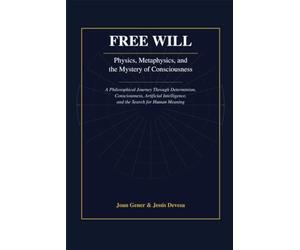 Free Will: Physics, Metaphysics, and the Mystery of Consciousness: A Philosophical Journey Through Determinism, Consciousness, Artificial Intelligence, and the Search for Human Meaning