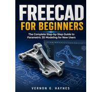 FREECAD FOR BEGINNERS: The Complete Step-by-Step Guide to Parametric 3D Modeling for New Users