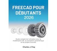 FREECAD POUR DÉBUTANTS 2026: Guide complet de l'utilisateur pour la modélisation 3D, la conception paramétrique et les projets concrets