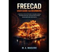 FREECAD USER GUIDE FOR BEGINNERS: A PRACTICAL STEP BY STEP GUIDE TO BUILDING 3D MODELS, MASTERING CORE TOOLS, AND DEVELOPING EFFICIENT DESIGN WORKFLOWS FROM SCRATCH