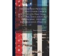 Freedom And Progress, And Other Choice Addresses On Practical, Scientific, Educational, Philosophic, Historic And Religious Subjects