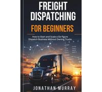 Freight Dispatching for Beginners: How to Start and Scale a Six- Figure Dispatch Business Without Owning Trucks
