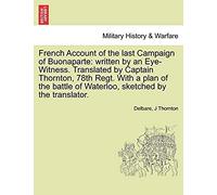French Account Of The Last Campaign Of Buonaparte: Written By An Eye-Witness. Translated By Captain Thornton, 78th Regt. With A Plan Of The Battle Of Waterloo, Sketched By The Translator.