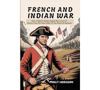 FRENCH AND INDIAN WAR: How A Global Conflict Shaped The Course Of History From The Ohio Valley To The Plains Of Abraham