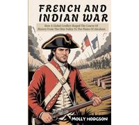 FRENCH AND INDIAN WAR: How A Global Conflict Shaped The Course Of History From The Ohio Valley To The Plains Of Abraham
