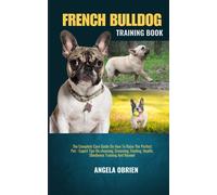 French Bulldog Training Book: The Complete Care Guide On How To Raise The Perfect Pet - Expert Tips On Choosing, Grooming, Feeding, Health, Obedience Training And Beyond