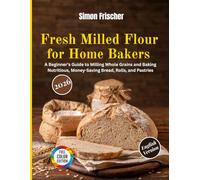 Fresh Milled Flour for Home Bakers: A Beginner’s Guide to Milling Whole Grains and Baking Nutritious, Money-Saving Bread, Rolls, and Pastries