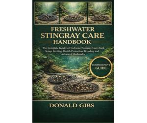 FRESHWATER STINGRAY CARE HANDBOOK: The Complete Guide to Freshwater Stingray Care, Tank Setup, Feeding, Health Protection, Breeding and Advanced Husbandry.