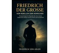 Friedrich der Große: Vom Rebellen zum Herrscher: Die psychologische Biografie über den inneren Kampf eines Königs zwischen Pflicht und Persönlichkeit