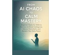From AI Chaos to Calm Mastery: Beginner Hacks for 2026 to Harness Artificial Intelligence, Silence Overwhelm, and Reclaim Your Daily Peace