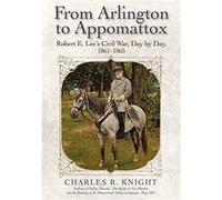 From Arlington to Appomattox: Robert E. Lee’s Civil War, Day by Day, 1861-1865