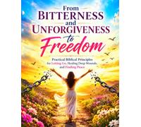 From Bitterness and Unforgiveness to Freedom: Practical Biblical Principles for Letting Go, Healing Deep Wounds, and Finding Peace