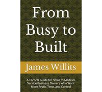 From Busy to Built: A Tactical Guide for Small to Medium Service Business Owners Who Want More Profit, Time, and Control