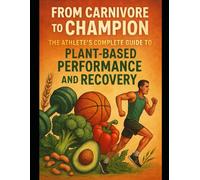 From Carnivore To Champion: The Athlete's Complete Guide To Plant-Based Performance And Recovery
