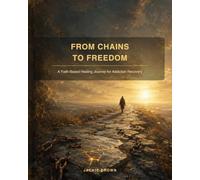 From Chains to Freedom: A Healing Journey Through Addiction, Trauma And Faith