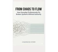 FROM CHAOS TO FLOW: How Everyday Professionals Fix Broken Systems Without Authority