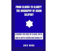 From Clouds to Clarity: The Biography of Adam Selipsky: Leading the Rise of Cloud, Data, and AI with Vision and Humility
