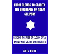 From Clouds to Clarity: The Biography of Adam Selipsky: Leading the Rise of Cloud, Data, and AI with Vision and Humility