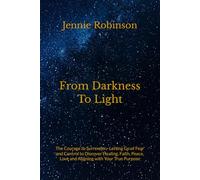 From Darkness To Light: The Courage to Surrender - Letting Go of Fear and Control to Discover Healing, Faith, Peace, Love and Aligning with Your True Purpose
