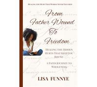 From Father Wounds to Freedom: Healing the Hidden Hurts That Keep You Bound: A Faith Journey to Wholeness